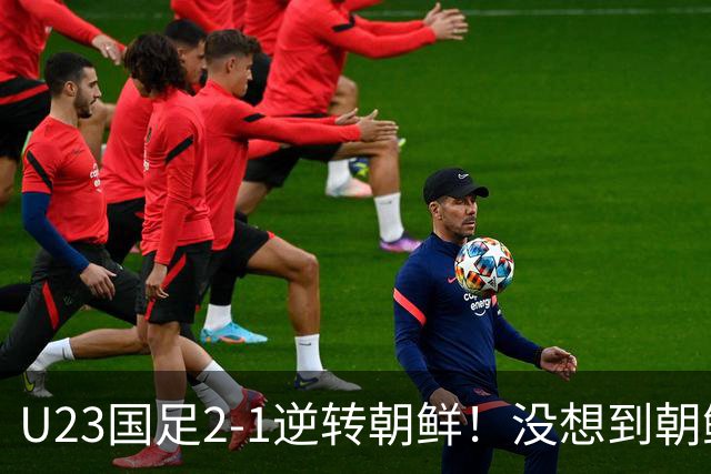 U23国足2-1逆转朝鲜！没想到朝鲜主帅赛后这么说，彻底破防！